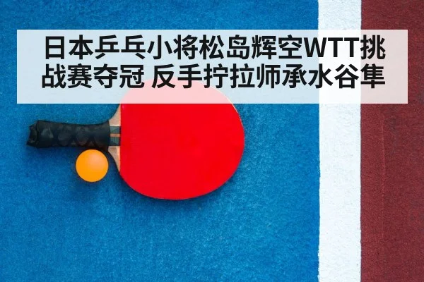日本乒乓小将松岛辉空WTT挑战赛夺冠 反手拧拉师承水谷隼
